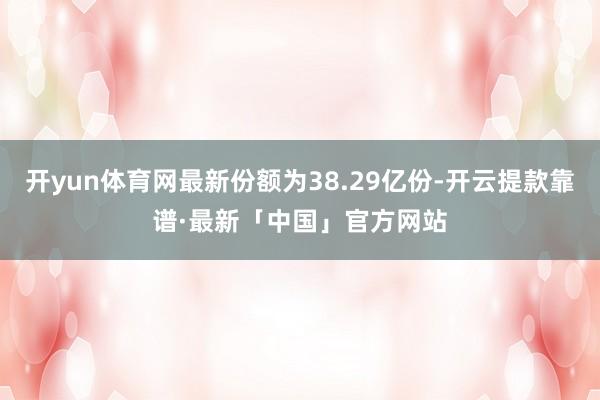 开yun体育网最新份额为38.29亿份-开云提款靠谱·最新「中国」官方网站