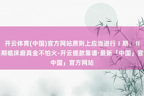 开云体育(中国)官方网站原则上应当进行Ⅰ期、Ⅱ期、Ⅲ期临床磨真金不怕火-开云提款靠谱·最新「中国」官方网站