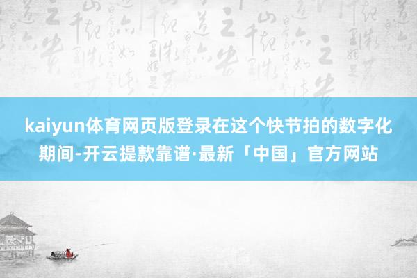 kaiyun体育网页版登录　　在这个快节拍的数字化期间-开云提款靠谱·最新「中国」官方网站