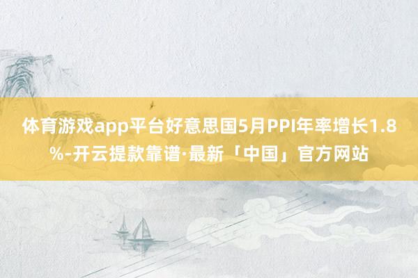 体育游戏app平台好意思国5月PPI年率增长1.8%-开云提款靠谱·最新「中国」官方网站