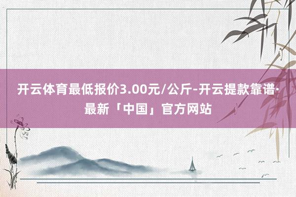 开云体育最低报价3.00元/公斤-开云提款靠谱·最新「中国」官方网站