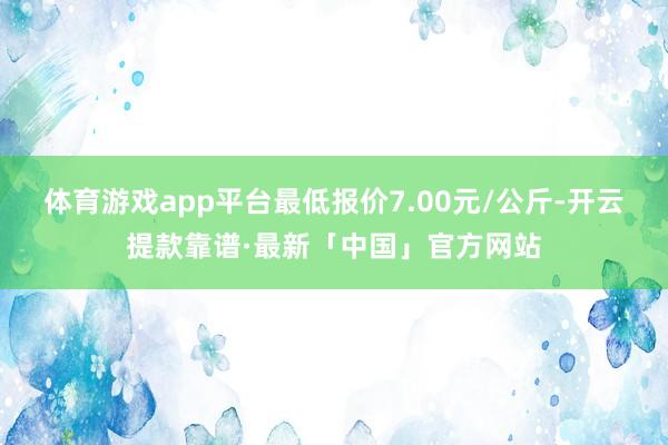 体育游戏app平台最低报价7.00元/公斤-开云提款靠谱·最新「中国」官方网站