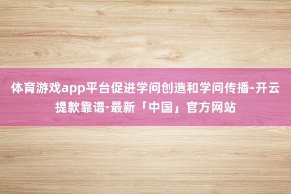 体育游戏app平台促进学问创造和学问传播-开云提款靠谱·最新「中国」官方网站