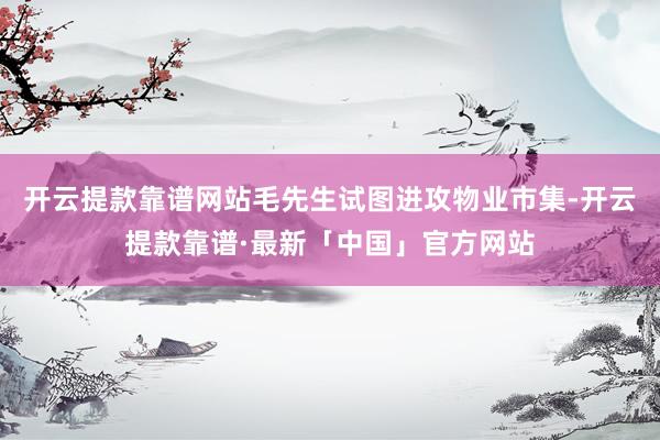 开云提款靠谱网站毛先生试图进攻物业市集-开云提款靠谱·最新「中国」官方网站