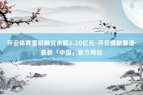 开云体育面前融资余额2.20亿元-开云提款靠谱·最新「中国」官方网站