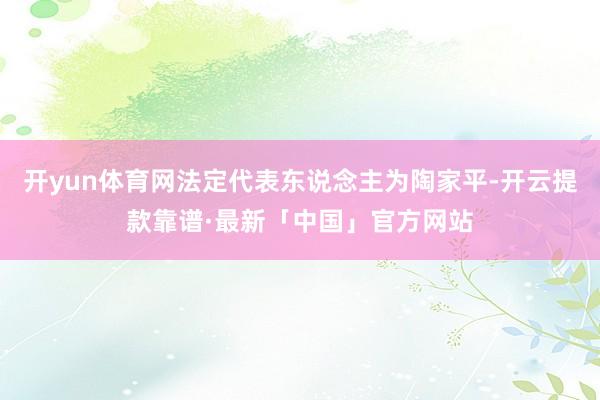 开yun体育网法定代表东说念主为陶家平-开云提款靠谱·最新「中国」官方网站