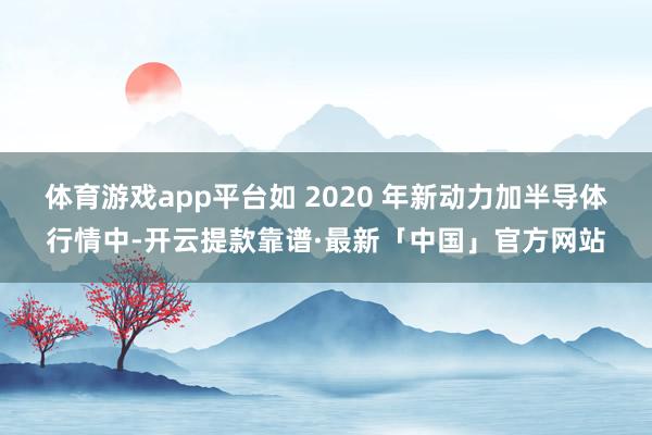 体育游戏app平台如 2020 年新动力加半导体行情中-开云提款靠谱·最新「中国」官方网站