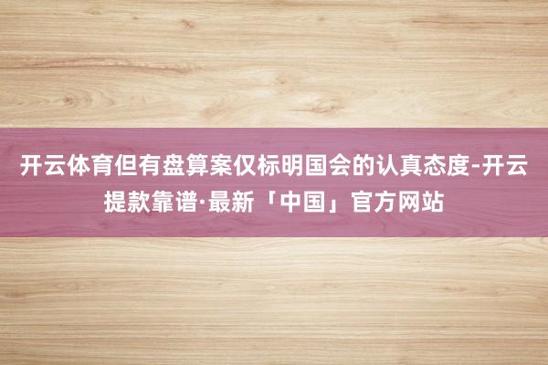 开云体育但有盘算案仅标明国会的认真态度-开云提款靠谱·最新「中国」官方网站