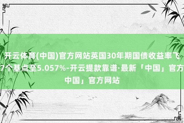 开云体育(中国)官方网站英国30年期国债收益率飞腾约7个基点至5.057%-开云提款靠谱·最新「中国」官方网站