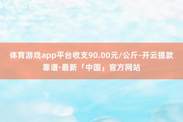 体育游戏app平台收支90.00元/公斤-开云提款靠谱·最新「中国」官方网站