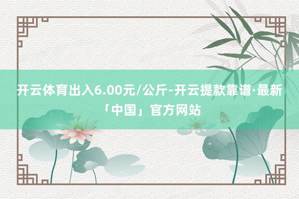 开云体育出入6.00元/公斤-开云提款靠谱·最新「中国」官方网站