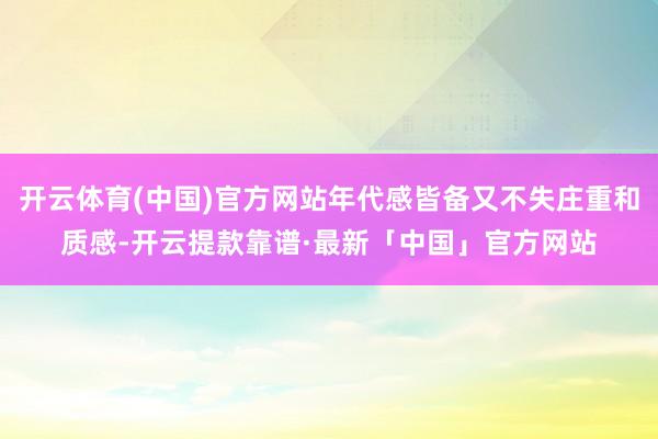 开云体育(中国)官方网站年代感皆备又不失庄重和质感-开云提款靠谱·最新「中国」官方网站