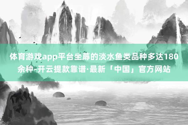 体育游戏app平台坐蓐的淡水鱼类品种多达180余种-开云提款靠谱·最新「中国」官方网站