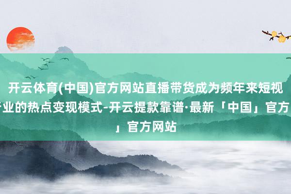 开云体育(中国)官方网站直播带货成为频年来短视频行业的热点变现模式-开云提款靠谱·最新「中国」官方网站