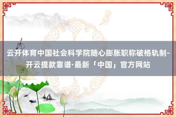 云开体育中国社会科学院随心膨胀职称破格轨制-开云提款靠谱·最新「中国」官方网站