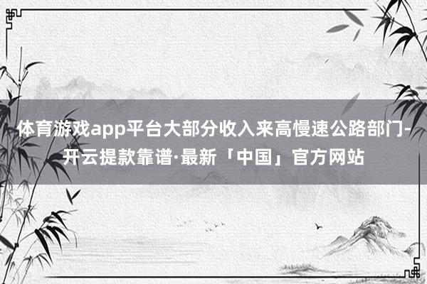 体育游戏app平台大部分收入来高慢速公路部门-开云提款靠谱·最新「中国」官方网站