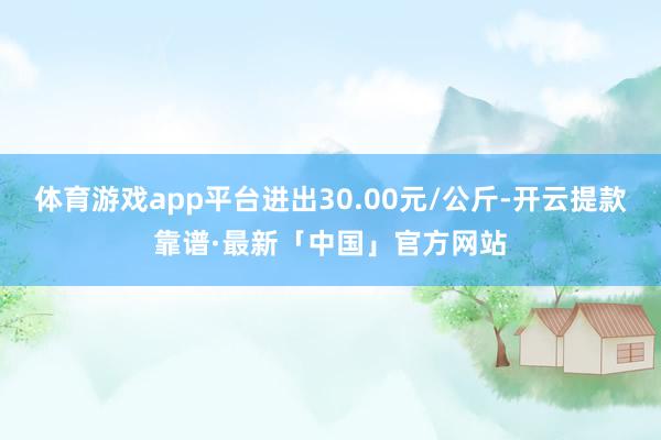 体育游戏app平台进出30.00元/公斤-开云提款靠谱·最新「中国」官方网站