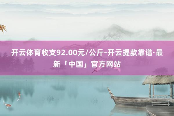 开云体育收支92.00元/公斤-开云提款靠谱·最新「中国」官方网站