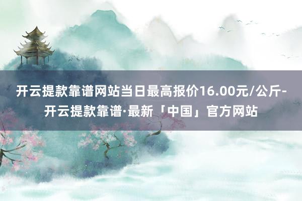 开云提款靠谱网站当日最高报价16.00元/公斤-开云提款靠谱·最新「中国」官方网站