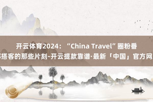 开云体育2024：“China Travel”圈粉番邦搭客的那些片刻-开云提款靠谱·最新「中国」官方网站