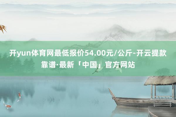 开yun体育网最低报价54.00元/公斤-开云提款靠谱·最新「中国」官方网站