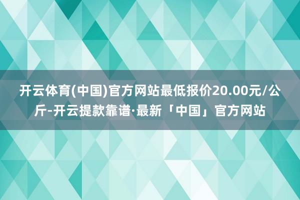 开云体育(中国)官方网站最低报价20.00元/公斤-开云提款靠谱·最新「中国」官方网站