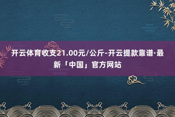 开云体育收支21.00元/公斤-开云提款靠谱·最新「中国」官方网站