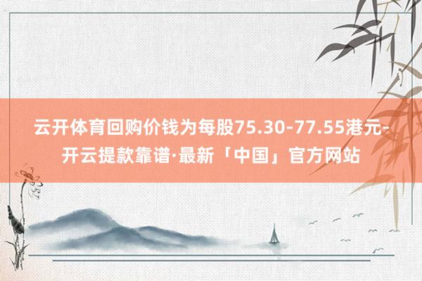 云开体育回购价钱为每股75.30-77.55港元-开云提款靠谱·最新「中国」官方网站