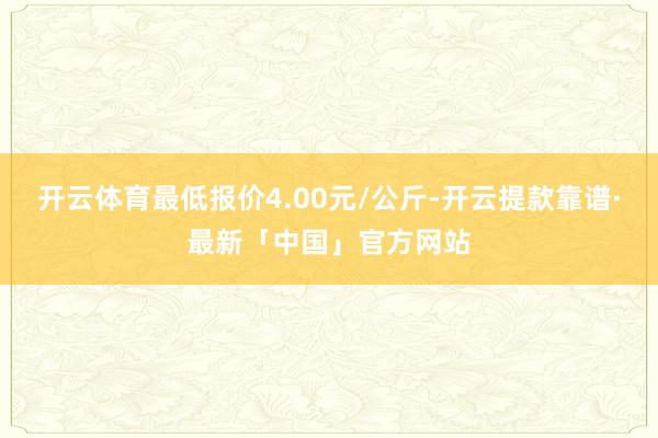 开云体育最低报价4.00元/公斤-开云提款靠谱·最新「中国」官方网站