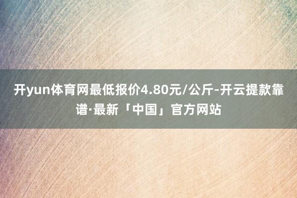 开yun体育网最低报价4.80元/公斤-开云提款靠谱·最新「中国」官方网站