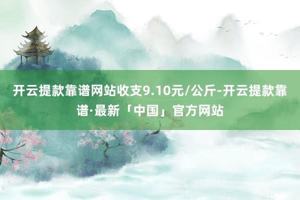 开云提款靠谱网站收支9.10元/公斤-开云提款靠谱·最新「中国」官方网站