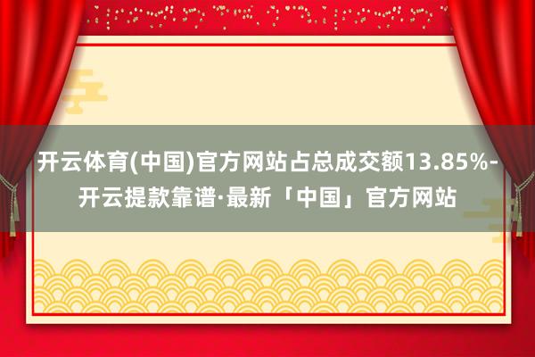 开云体育(中国)官方网站占总成交额13.85%-开云提款靠谱·最新「中国」官方网站