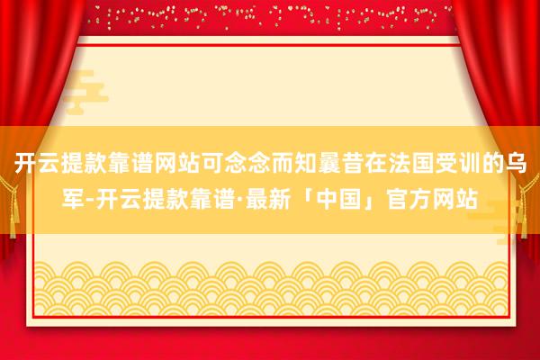 开云提款靠谱网站可念念而知曩昔在法国受训的乌军-开云提款靠谱·最新「中国」官方网站