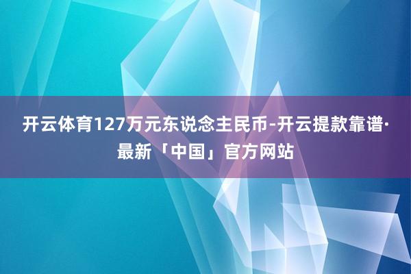 开云体育127万元东说念主民币-开云提款靠谱·最新「中国」官方网站