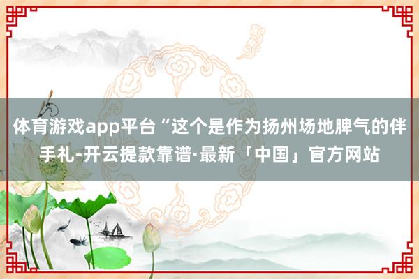 体育游戏app平台“这个是作为扬州场地脾气的伴手礼-开云提款靠谱·最新「中国」官方网站