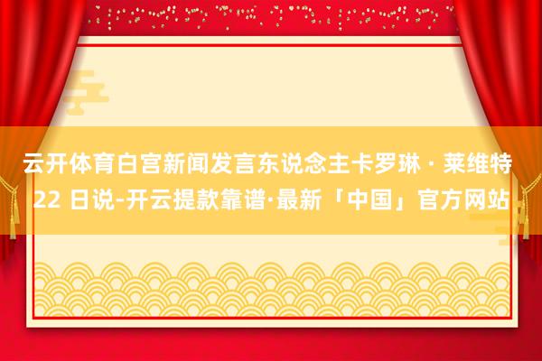 云开体育白宫新闻发言东说念主卡罗琳 · 莱维特 22 日说-开云提款靠谱·最新「中国」官方网站