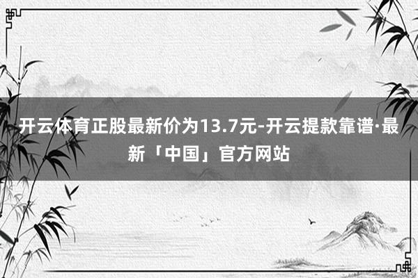 开云体育正股最新价为13.7元-开云提款靠谱·最新「中国」官方网站