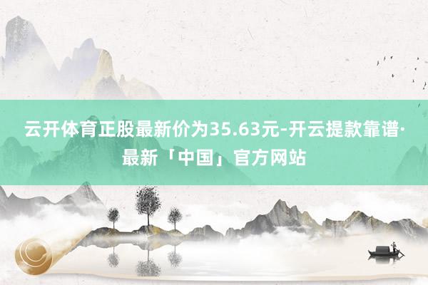 云开体育正股最新价为35.63元-开云提款靠谱·最新「中国」官方网站