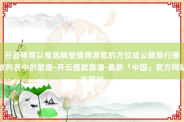 开云体育以推选隔壁值得游览的方位或公路旅行播放列表中的歌曲-开云提款靠谱·最新「中国」官方网站