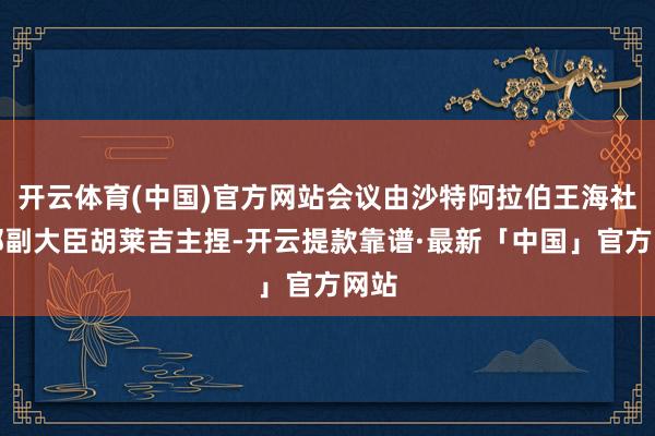 开云体育(中国)官方网站会议由沙特阿拉伯王海社交部副大臣胡莱吉主捏-开云提款靠谱·最新「中国」官方网站